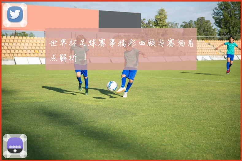 世界杯足球赛事精彩回顾与赛场看点解析_1