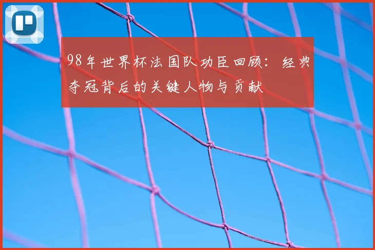 98年世界杯法国队功臣回顾:经典夺冠背后的关键人物与贡献