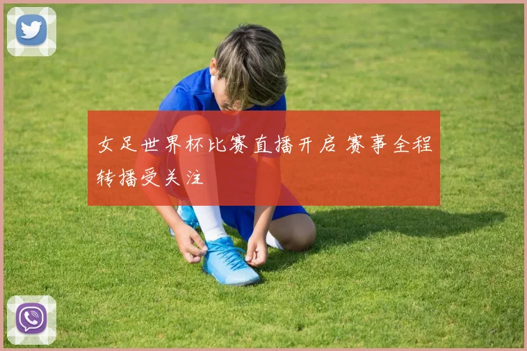 女足世界杯比赛直播开启 赛事全程转播受关注