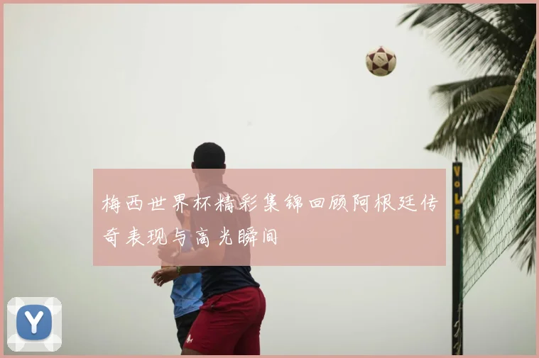 梅西世界杯精彩集锦回顾阿根廷传奇表现与高光瞬间