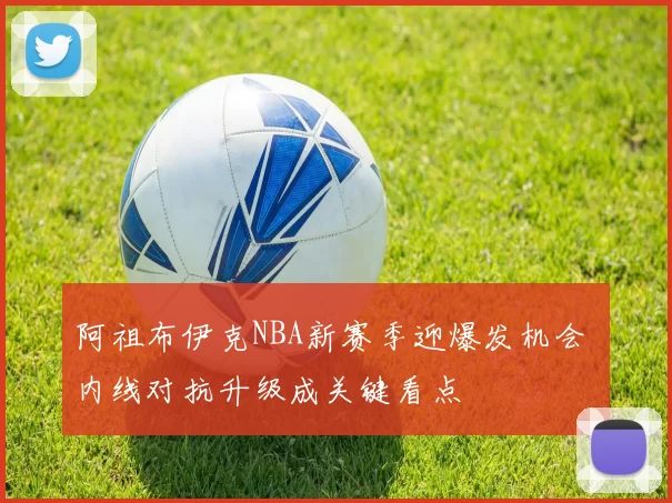 阿祖布伊克NBA新赛季迎爆发机会 内线对抗升级成关键看点