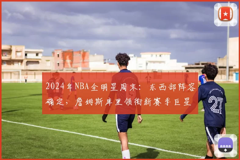2024年NBA全明星周末：东西部阵容确定，詹姆斯库里领衔新赛季巨星对决