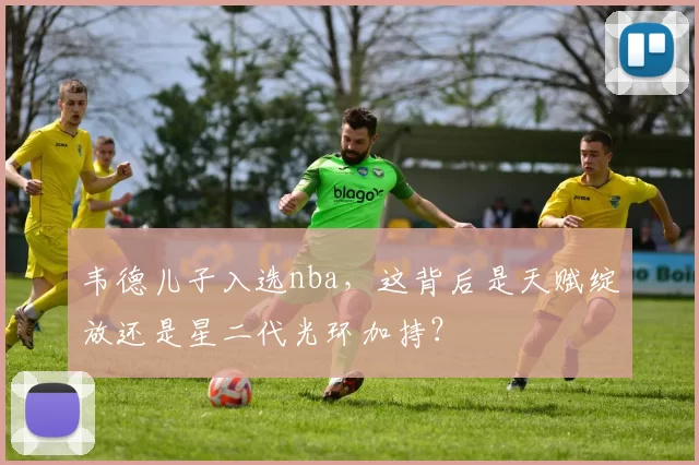 韦德儿子入选nba,这背后是天赋绽放还是星二代光环加持?
