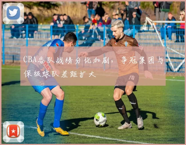 CBA各队战绩分化加剧，争冠集团与保级球队差距扩大