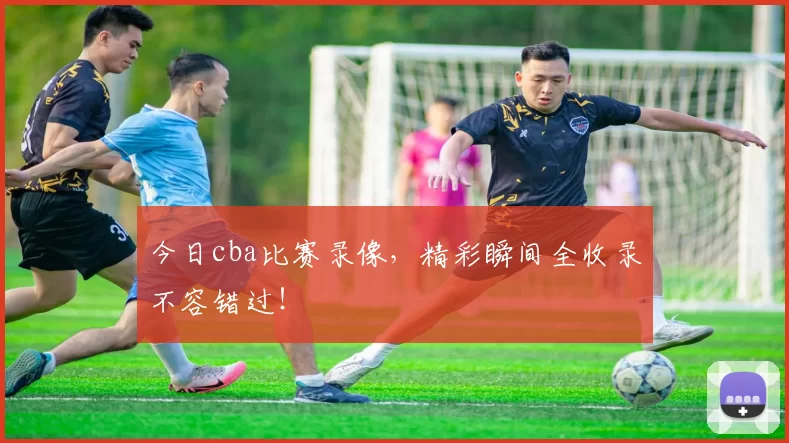 今日cba比赛录像，精彩瞬间全收录不容错过！