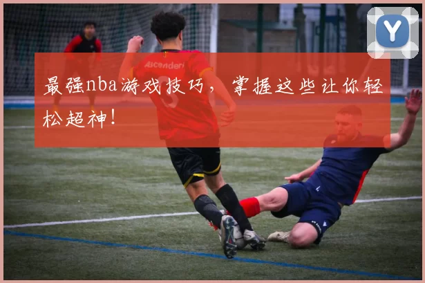 最强nba游戏技巧，掌握这些让你轻松超神！