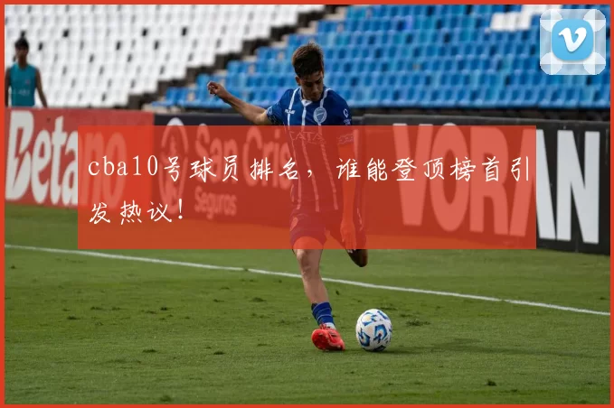 cba10号球员排名，谁能登顶榜首引发热议！