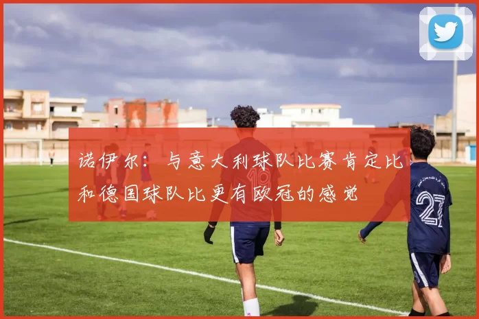 诺伊尔：与意大利球队比赛肯定比和德国球队比更有欧冠的感觉