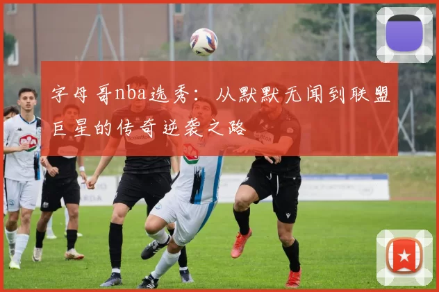 字母哥nba选秀:从默默无闻到联盟巨星的传奇逆袭之路