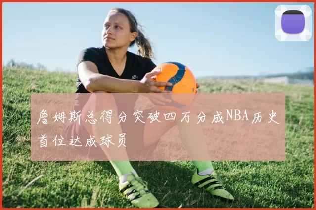 詹姆斯总得分突破四万分成NBA历史首位达成球员