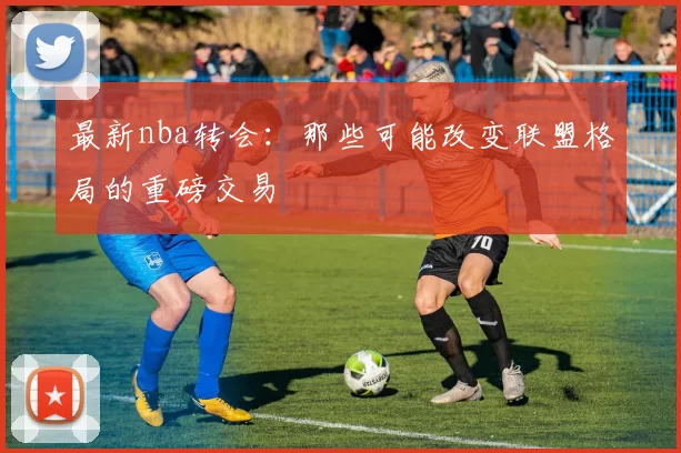 最新nba转会:那些可能改变联盟格局的重磅交易