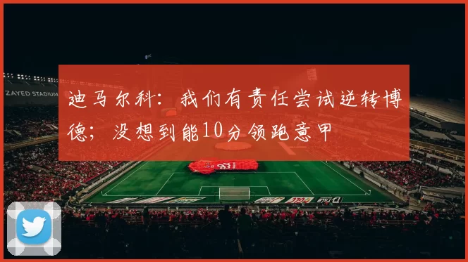 迪马尔科：我们有责任尝试逆转博德；没想到能10分领跑意甲