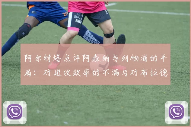 阿尔特塔点评阿森纳与利物浦的平局:对进攻效率的不满与对布拉德利的关心_比赛_球员