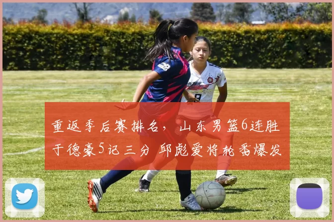 重返季后赛排名，山东男篮6连胜 于德豪5记三分 邱彪爱将轮番爆发