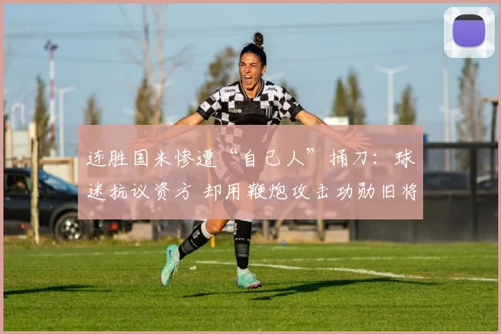 连胜国米惨遭“自己人”捅刀：球迷抗议资方 却用鞭炮攻击功勋旧将