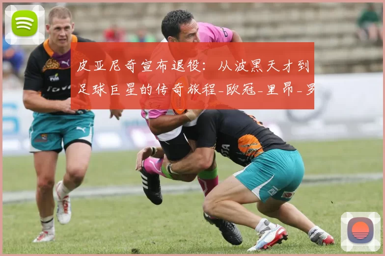 皮亚尼奇宣布退役:从波黑天才到足球巨星的传奇旅程_欧冠_里昂_罗马