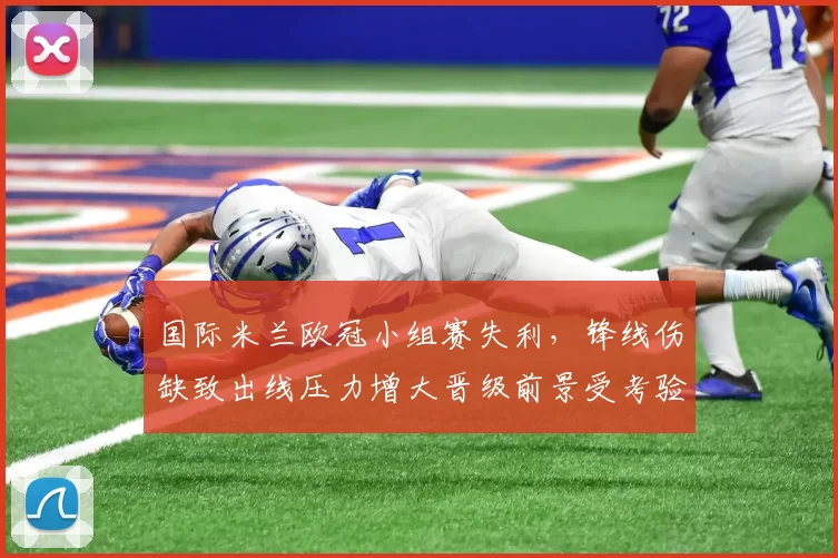 国际米兰欧冠小组赛失利，锋线伤缺致出线压力增大晋级前景受考验