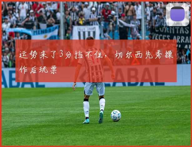 运势来了3分挡不住,切尔西先秀操作后玩票