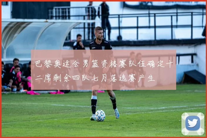 巴黎奥运会男篮资格赛队伍确定十二席剩余四队七月落选赛产生
