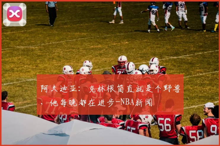 阿夫迪亚：克林根简直就是个野兽，他每晚都在进步-NBA新闻