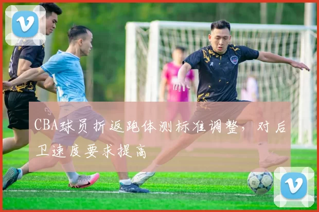 CBA球员折返跑体测标准调整，对后卫速度要求提高