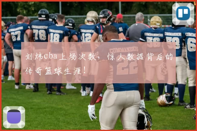 刘炜cba上场次数，惊人数据背后的传奇篮球生涯！