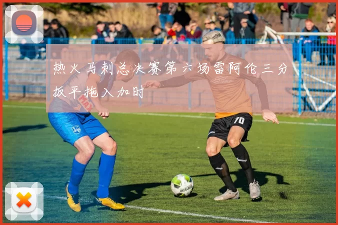 热火马刺总决赛第六场雷阿伦三分扳平拖入加时