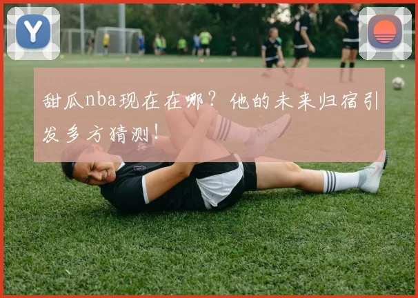 甜瓜nba现在在哪？他的未来归宿引发多方猜测！
