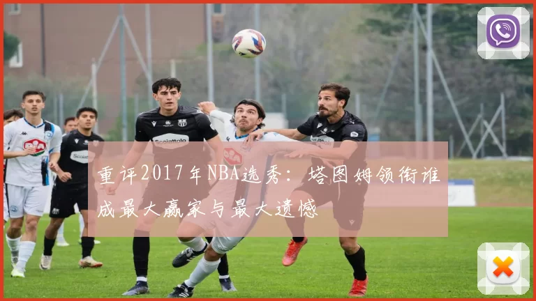 重评2017年NBA选秀：塔图姆领衔谁成最大赢家与最大遗憾